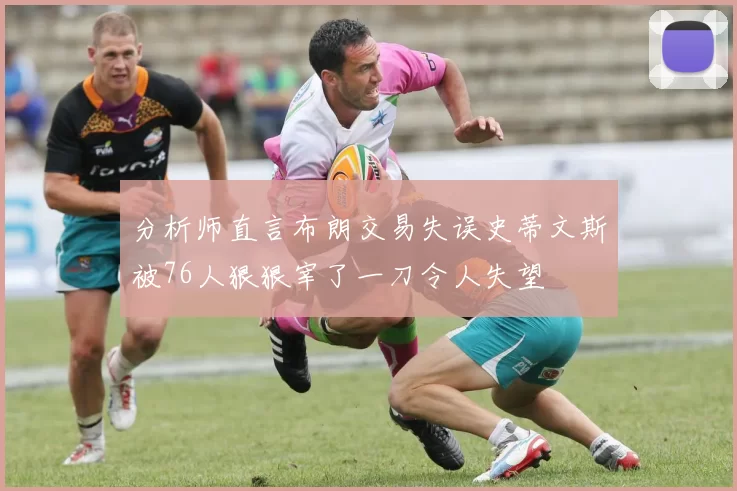 分析师直言布朗交易失误史蒂文斯被76人狠狠宰了一刀令人失望