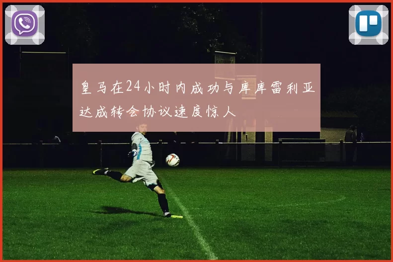 皇马在24小时内成功与库库雷利亚达成转会协议速度惊人