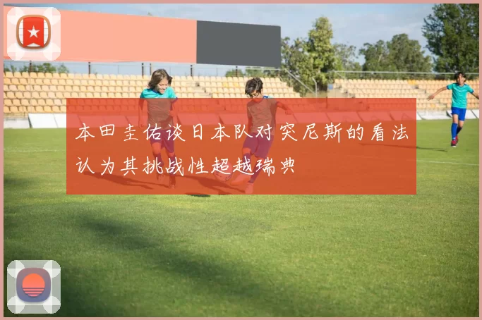 本田圭佑谈日本队对突尼斯的看法认为其挑战性超越瑞典