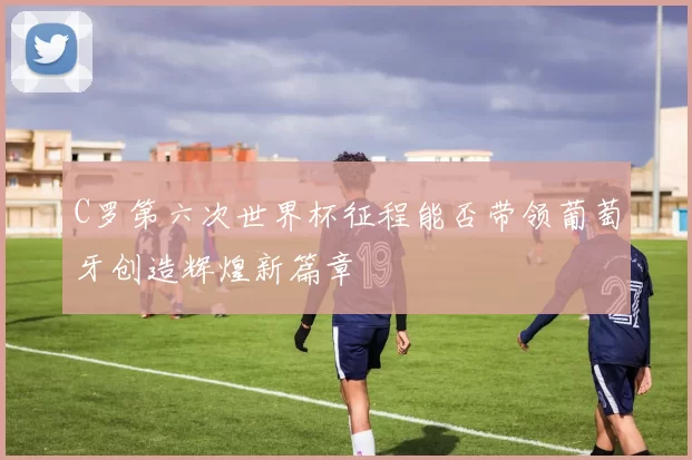 C罗第六次世界杯征程能否带领葡萄牙创造辉煌新篇章