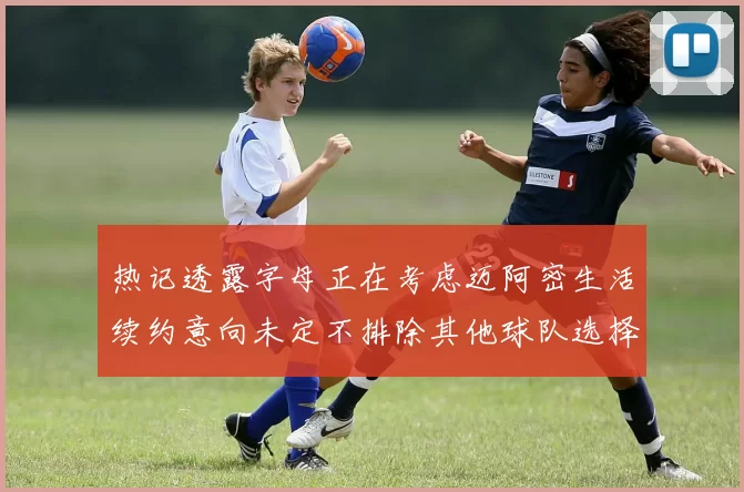 热记透露字母正在考虑迈阿密生活续约意向未定不排除其他球队选择