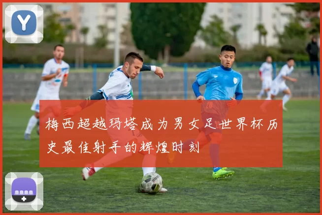 梅西超越玛塔成为男女足世界杯历史最佳射手的辉煌时刻