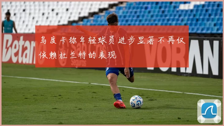 乌度卡称年轻球员进步显著不再仅依赖杜兰特的表现