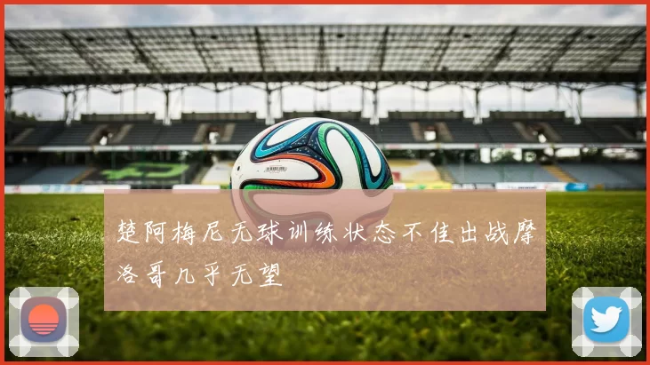 楚阿梅尼无球训练状态不佳出战摩洛哥几乎无望