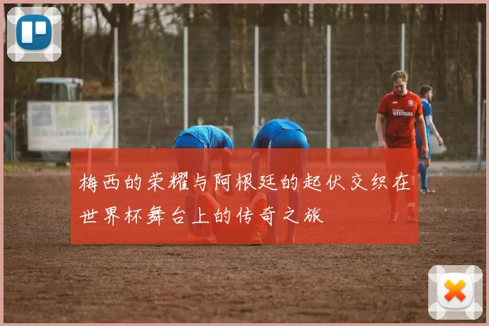 梅西的荣耀与阿根廷的起伏交织在世界杯舞台上的传奇之旅