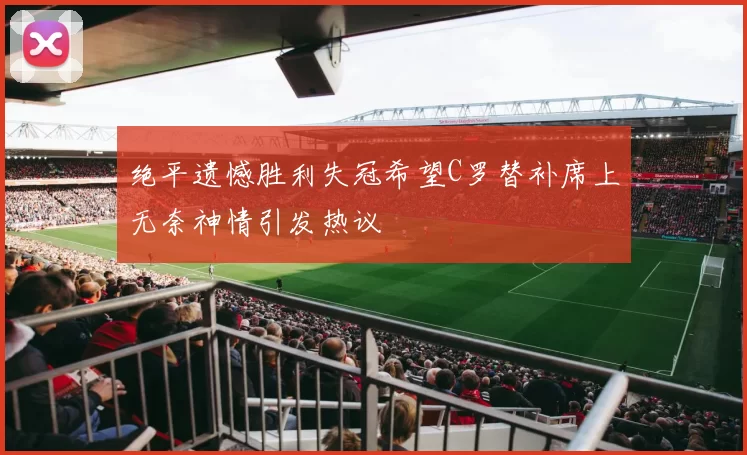 绝平遗憾胜利失冠希望C罗替补席上无奈神情引发热议