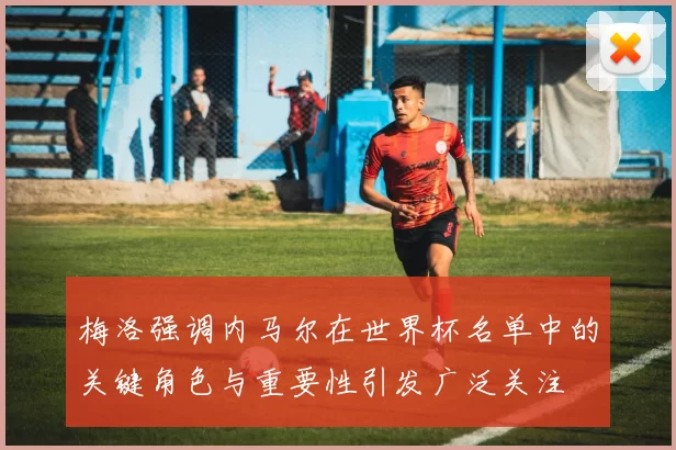 梅洛强调内马尔在世界杯名单中的关键角色与重要性引发广泛关注
