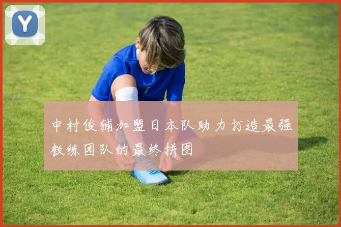 中村俊辅加盟日本队助力打造最强教练团队的最终拼图
