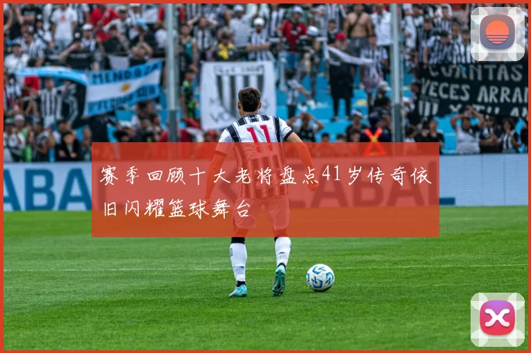 赛季回顾十大老将盘点41岁传奇依旧闪耀篮球舞台
