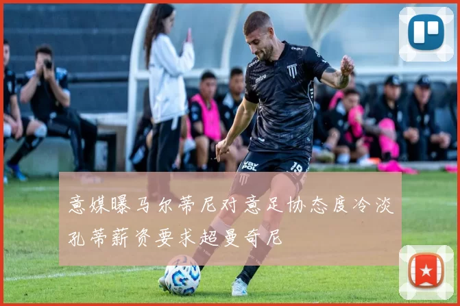 意媒曝马尔蒂尼对意足协态度冷淡孔蒂薪资要求超曼奇尼
