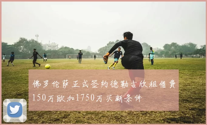 佛罗伦萨正式签约德勒古欣租借费150万欧加1750万买断条件