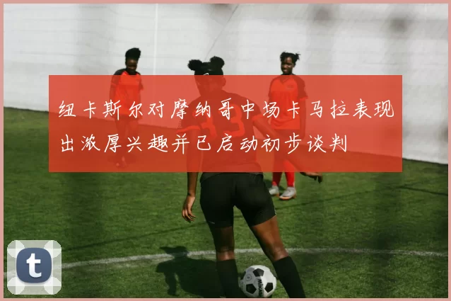 纽卡斯尔对摩纳哥中场卡马拉表现出浓厚兴趣并已启动初步谈判