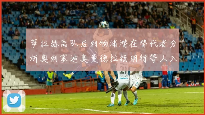 萨拉赫离队后利物浦潜在替代者分析奥利塞迪奥曼德拉扬明特等人入选