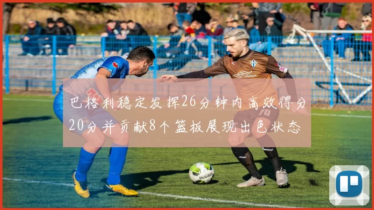 巴格利稳定发挥26分钟内高效得分20分并贡献8个篮板展现出色状态