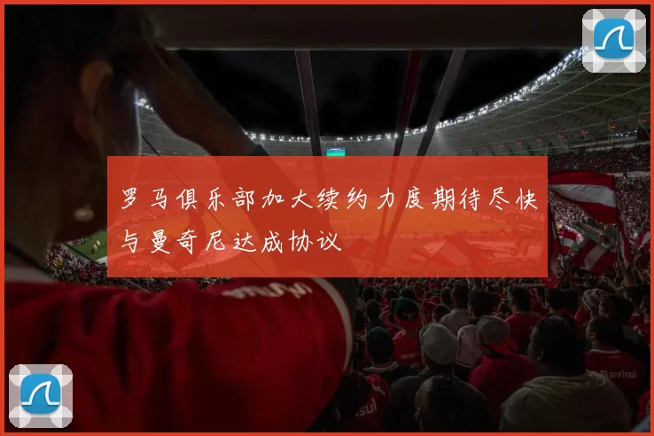 罗马俱乐部加大续约力度期待尽快与曼奇尼达成协议