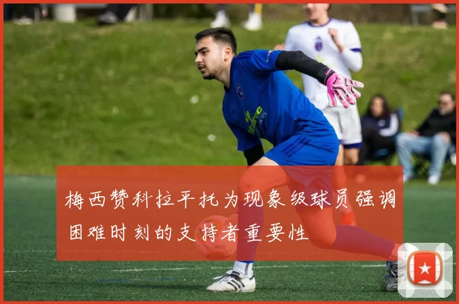 梅西赞科拉平托为现象级球员强调困难时刻的支持者重要性