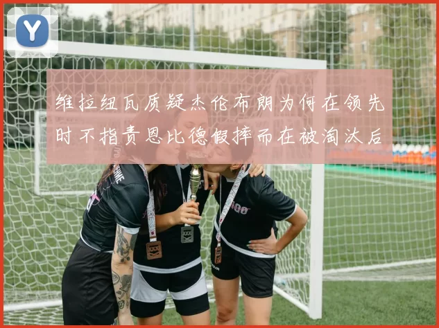 维拉纽瓦质疑杰伦布朗为何在领先时不指责恩比德假摔而在被淘汰后才发声