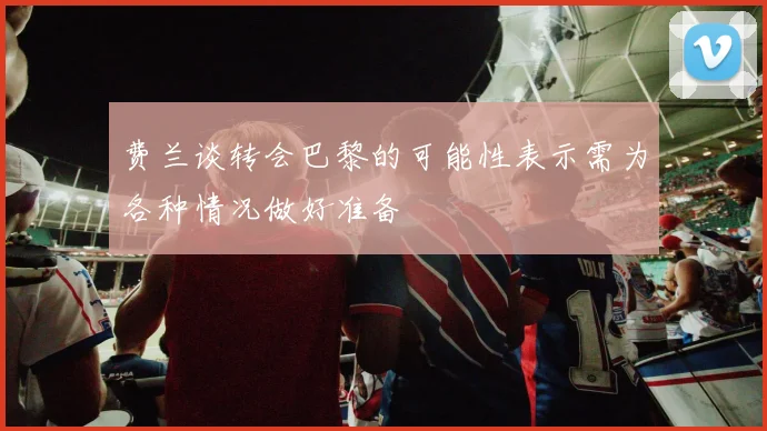 费兰谈转会巴黎的可能性表示需为各种情况做好准备